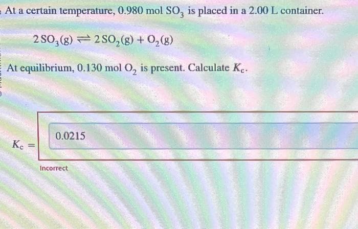 At a certain temperature, 0.980 mol SO, is placed in a 2.00 L container.
2SO3
(8)2SO₂(g) + O₂(g)
At equilibrium, 0.130 mol O₂ is present. Calculate Ke.
Ke
=
0.0215
Incorrect