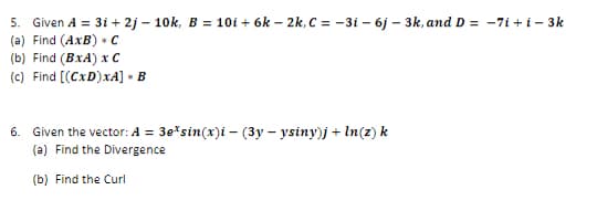 5. Given A = 3i+2j-10k, B = 10i+6k-2k, C = -3i - 6j - 3k, and D = -7i+i-3k
(a) Find (AxB) + C
(b) Find (BxA) x C
(c) Find [(CxD)xA] > B
8
6. Given the vector: A = 3e* sin(x)i (3yysiny)j + ln(z) k
(a) Find the Divergence
(b) Find the Curl