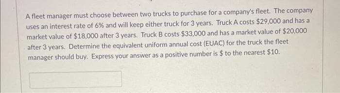 A fleet manager must choose between two trucks to purchase for a company's fleet. The company
uses an interest rate of 6% and will keep either truck for 3 years. Truck A costs $29,000 and has a
market value of $18,000 after 3 years. Truck B costs $33,000 and has a market value of $20,000
after 3 years. Determine the equivalent uniform annual cost (EUAC) for the truck the fleet
manager should buy. Express your answer as a positive number is $ to the nearest $10.