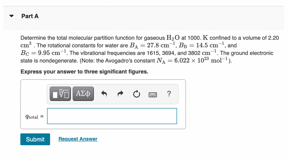 Part A
Determine the total molecular partition function for gaseous H2O at 1000. K confined to a volume of 2.20
cm³. The rotational constants for water are BA = 27.8 cm, BB = 14.5 cm¯', and
Bc = 9.95 cm. The vibrational frequencies are 1615, 3694, and 3802 cm-. The ground electronic
state is nondegenerate. (Note: the Avogadro's constant NA = 6.022 × 1023 mol-1).
Express your answer to three significant figures.
Ην ΑΣφ
qtotal =
Submit
Request Answer
