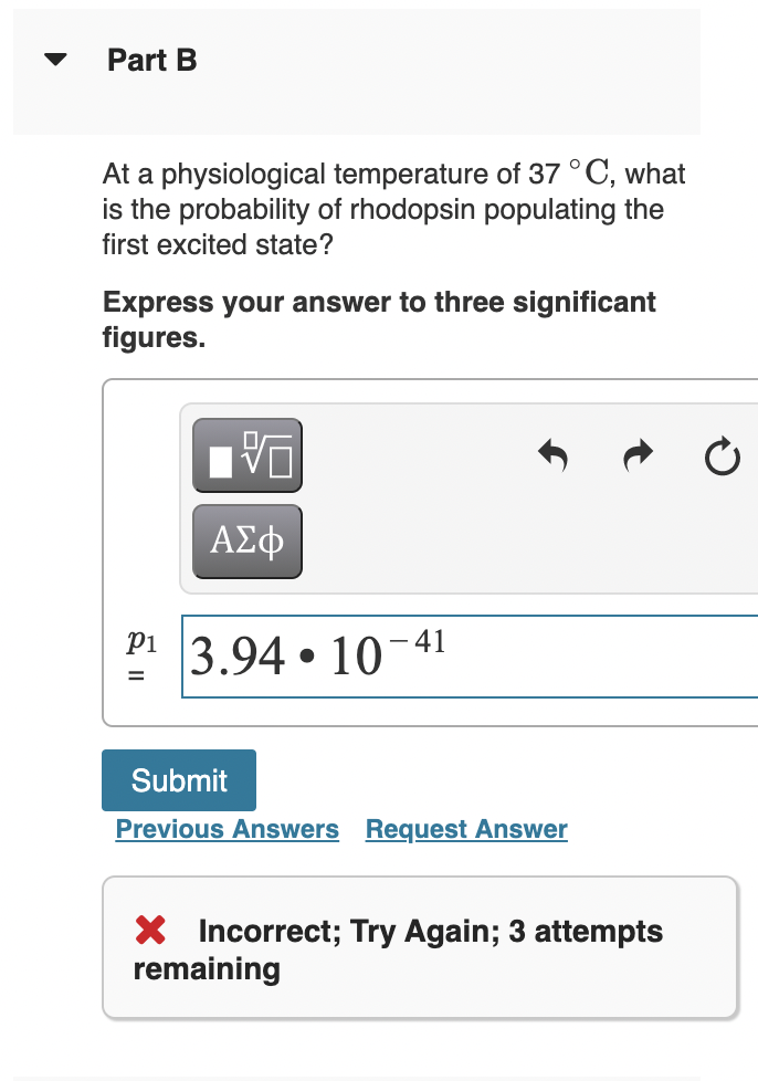 Part B
At a physiological temperature of 37 °C, what
is the probability of rhodopsin populating the
first excited state?
Express your answer to three significant
figures.
ΑΣφ
P1
3.94 • 10-41
%D
Submit
Previous Answers Request Answer
X Incorrect; Try Again; 3 attempts
remaining
