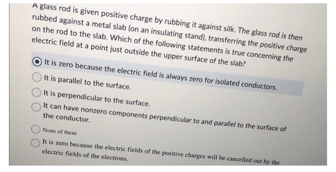 A glass rod is given positive charge by rubbing it against silk. The glass rod is then
rubbed against a metal slab (on an insulating stand), transferring the positive charge
on the rod to the slab. Which of the following statements is true concerning the
electric field at a point just outside the upper surface of the slab?
It is zero because the electric field is always zero for isolated conductors.
It is parallel to the surface.
It is perpendicular to the surface.
It can have nonzero components perpendicular to and parallel to the surface of
the conductor.
None of these
It is zero because the electric fields of the positive charges will be cancelled out by the
electric fields of the electrons.