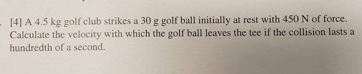 . [4] A 4.5 kg golf club strikes a 30 g golf ball initially at rest with 450 N of force.
Calculate the velocity with which the golf ball leaves the tee if the collision lasts a
hundredth of a second.