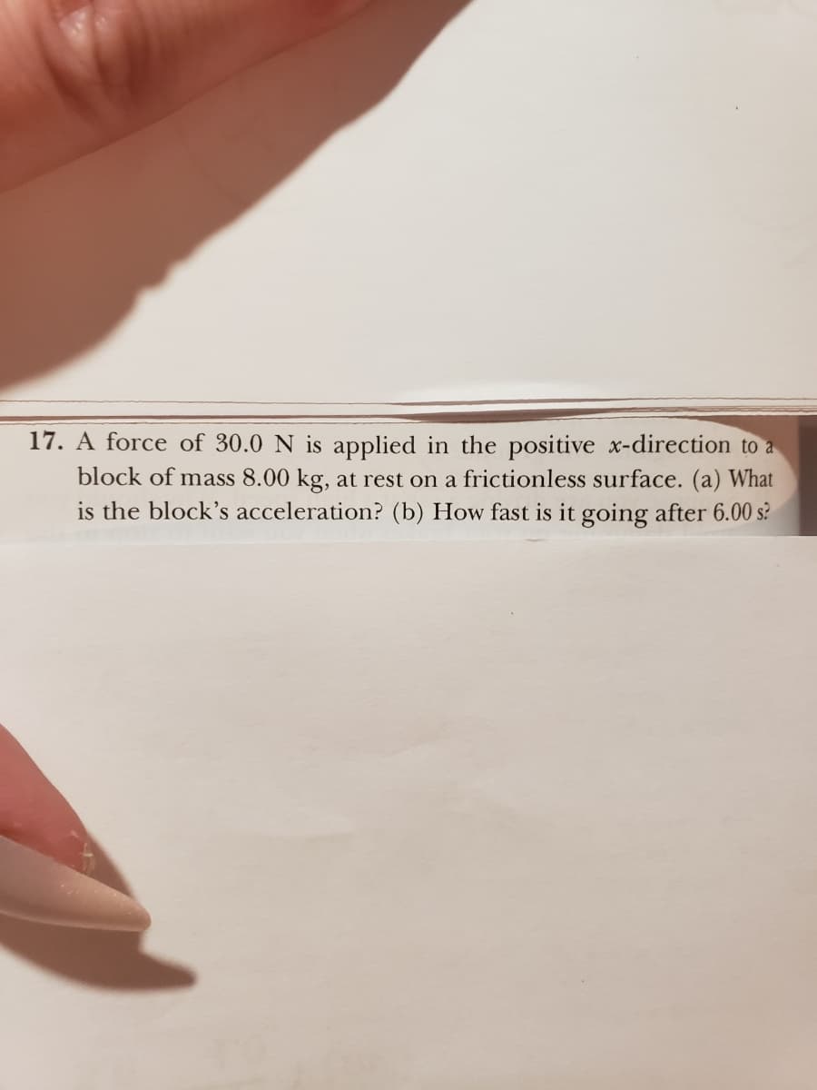 17. A force of 30.0 N is applied in the positive x-direction to a
block of mass 8.00 kg, at rest on a frictionless surface. (a) What
is the block's acceleration? (b) How fast is it going after 6.00 s?
