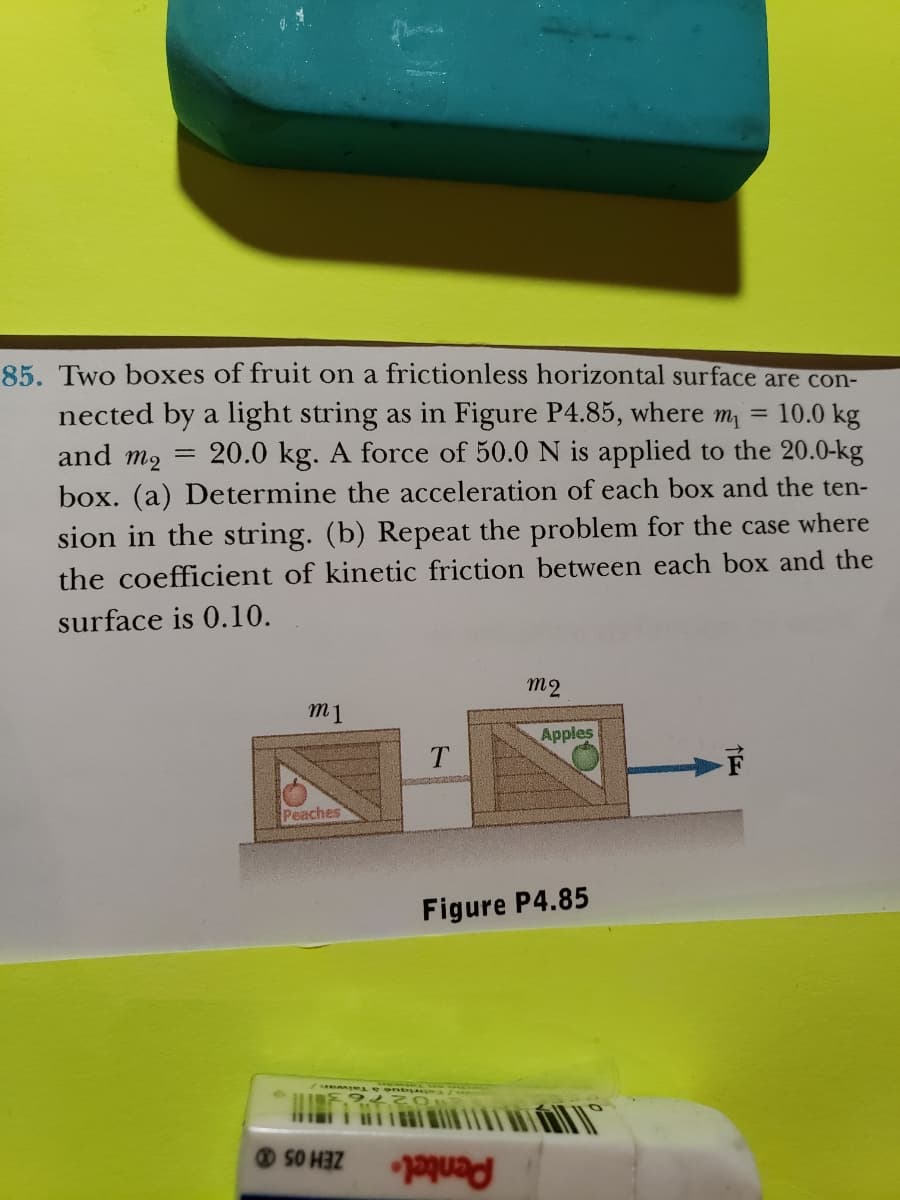 85. Two boxes of fruit on a frictionless horizontal surface are con-
nected by a light string as in Figure P4.85, where mi
10.0 kg
=
and m2
20.0 kg. A force of 50.0 N is applied to the 20.0-kg
box. (a) Determine the acceleration of each box and the ten-
sion in the string. (b) Repeat the problem for the case where
the coefficient of kinetic friction between each box and the
surface is 0.10.
=
m1
Peaches
miese ont.
SO HEZ
m2
Figure P4.85
para
Apples