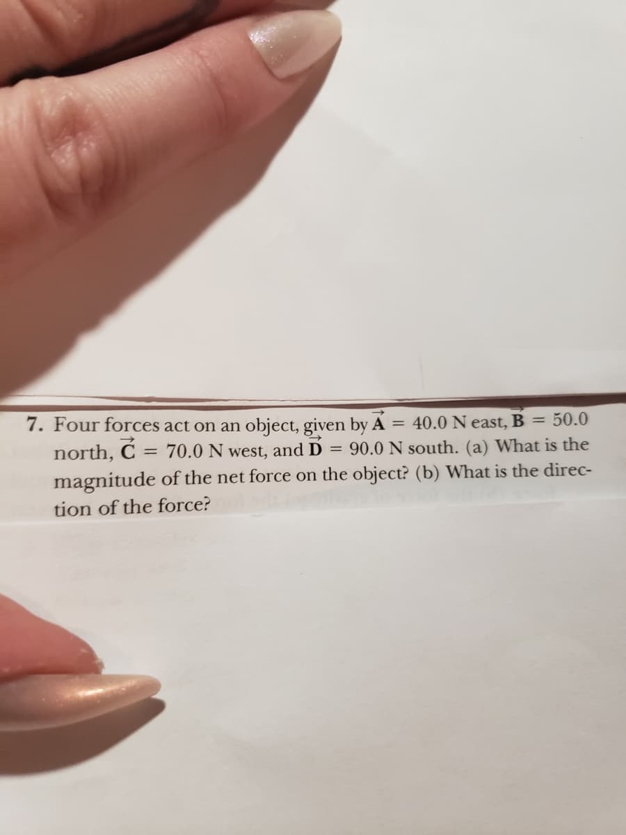 =
7. Four forces act on an object, given by A = 40.0 Neast, B = 50.0
north, C
70.0 N west, and D = 90.0 N south. (a) What is the
magnitude of the net force on the object? (b) What is the direc-
tion of the force?