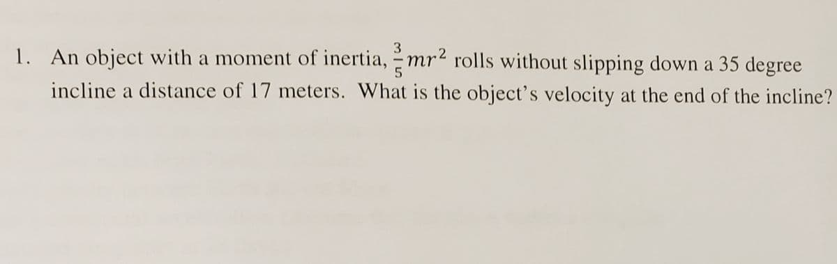 3
5
1. An object with a moment of inertia, mr² rolls without slipping down a 35 degree
incline a distance of 17 meters. What is the object's velocity at the end of the incline?