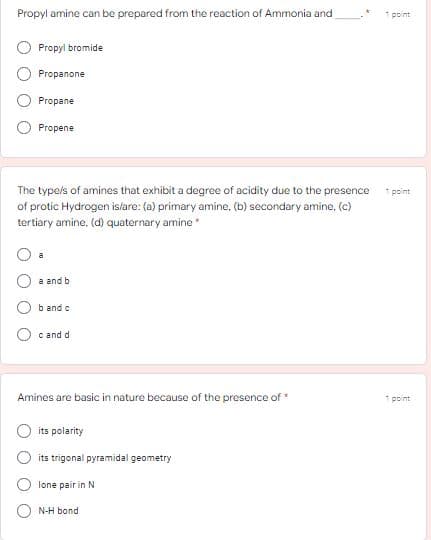 Propyl amine can be prepared from the reaction of Ammonia and
1 point
Propyi bromide
Propanone
Propane
Propene
The typels of amines that exhibit a degree of acidity due to the presence
* point
of protic Hydrogen islare: (a) primary amine, (b) secondary amine, (c)
tertiary amine, (d) quaternary amine
a
a and b
b and c
c and d
Amines are basic in nature because of the presence of*
1 point
its polarity
its trigonal pyramidal geometry
lone pair in N
N-H bond
