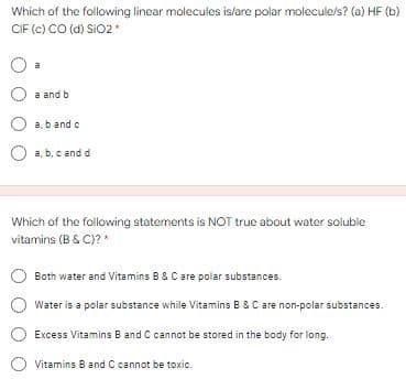 Which of the following linear molecules islare polar molecule/s? (a) HF (b)
CIF (c) CO (d) Si02*
a
a and b
a, b and o
a, b, c and d
Which of the following statements is NOT true about water soluble
vitamins (B & C)?*
Both water and Vitamins B & C are polar substances.
Water is a polar substance while Vitamins B & C are non-polar substances.
Excess Vitamins B and C cannot be stored in the body for long.
Vitamins B and C cannot be toxic.
