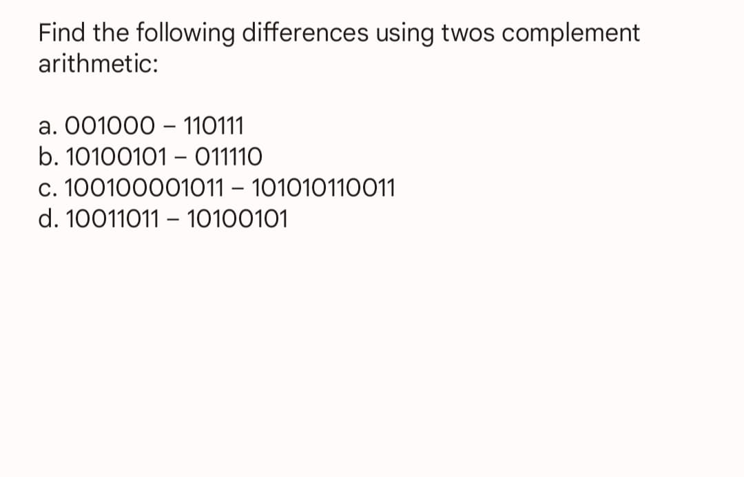 Find the following differences using twos complement
arithmetic:
a. 001000 110111
b. 10100101 011110
c. 100100001011 - 101010110011
d. 10011011 10100101
-
-