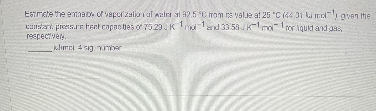 Estimate the enthalpy of vaporization of water at 92.5 °C from its value at 25 °C (44.01 kJ mol-1), given the
constant-pressure heat capacities of 75.29 J K¯1 mol-1 and 33.58 J K-1 mol 1 for liquid and gas,
respectively.
kJ/mol. 4 sig. number