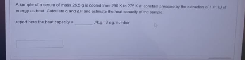 A sample of a serum of mass 26.5 g is cooled from 290 K to 275 K at constant pressure by the extraction of 1.41 kJ of
energy as heat. Calculate q and AH and estimate the heat capacity of the sample.
report here the heat capacity=
J/k.g. 3 sig. number