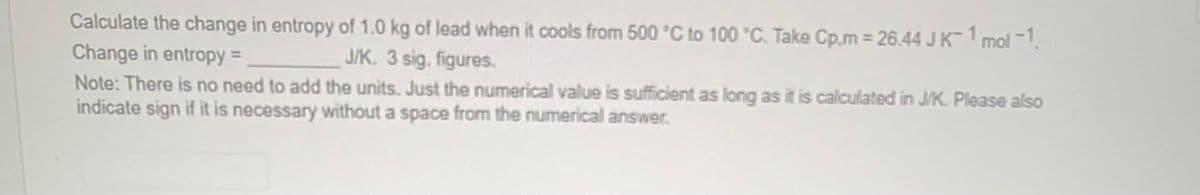 Calculate the change in entropy of 1.0 kg of lead when it cools from 500 °C to 100 °C. Take Cp,m = 26.44 J K-1 mol-1
Change in entropy =
J/K. 3 sig. figures.
Note: There is no need to add the units. Just the numerical value is sufficient as long as it is calculated in J/K. Please also
indicate sign if it is necessary without a space from the numerical answer.