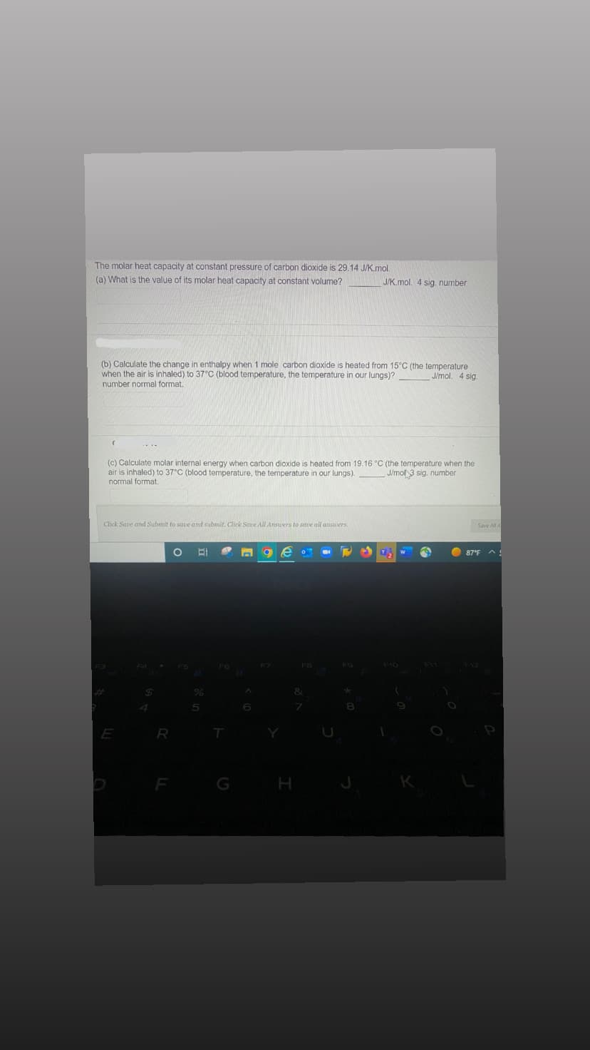 The molar heat capacity at constant pressure of carbon dioxide is 29.14 J/K.mol.
(a) What is the value of its molar heat capacity at constant volume?
J/mol. 4 sig.
(b) Calculate the change in enthalpy when 1 mole carbon dioxide is heated from 15°C (the temperature
when the air is inhaled) to 37°C (blood temperature, the temperature in our lungs)?
number normal format.
(c) Calculate molar internal energy when carbon dioxide is heated from 19.16 °C (the temperature when the
air is inhaled) to 37°C (blood temperature, the temperature in our lungs).
normal format.
J/mol 3 sig. number
Click Save and Submit to save and submit. Click Save All Answers to save all answers.
E
R
O El
5
G
E O
A
J/K.mol. 4 sig. number
H
FO
1₂
Save All A
87°F
^!