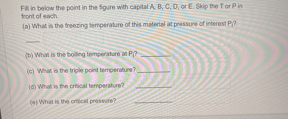 Fill in below the point in the figure with capital A, B, C, D, or E. Skip the T or Pin
front of each.
(a) What is the freezing temperature of this material at pressure of interest P;?
(b) What is the boiling temperature at P₁?
(c) What is the triple point temperature?
(d) What is the critical temperature?
(e) What is the critical pressure?
M