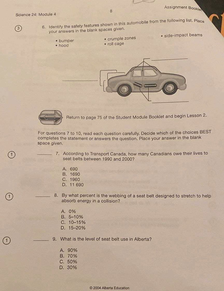 Assignment Bookle
Science 24: Module 4
6. Identify the safety features shown in this automobile from the following list. Place
your answers in the blank spaces given.
• side-impact beams
• bumper
• hood
• crumple zones
• roll cage
Return to page 75 of the Student Module Booklet and begin Lesson 2.
For questions 7 to 10, read each question carefully. Decide which of the choices BEST
completes the statement or answers the question. Place your answer in the blank
space given.
7. According to Transport Canada, how many Canadians owe their lives to
seat belts between 1990 and 2000?
А. 690
B. 1690
C. 1960
D. 11 690
8. By what percent is the webbing of a seat belt designed to stretch to help
absorb energy in a collision?
A. 0%
B. 5-10%
С. 10-15%
D. 15-20%
9. What is the level of seat belt use in Alberta?
A. 90%
B. 70%
C. 50%
D. 30%
© 2004 Alberta Education
