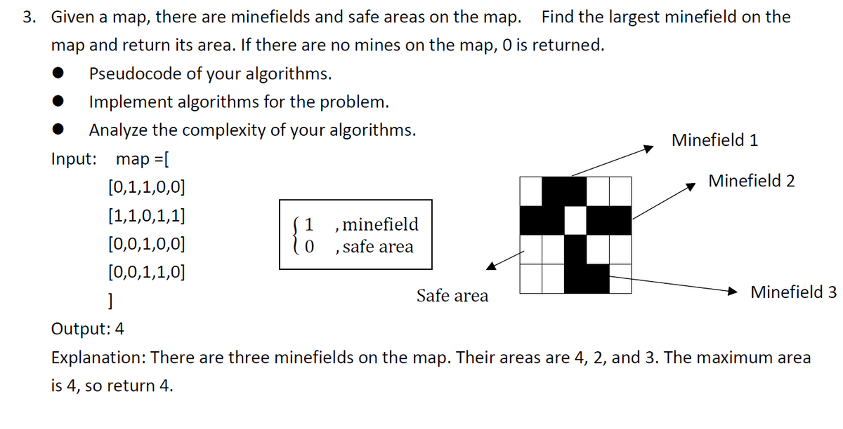 3. Given a map, there are minefields and safe areas on the map. Find the largest minefield on the
map and return its area. If there are no mines on the map, 0 is returned.
Pseudocode of your algorithms.
Implement algorithms for the problem.
Analyze the complexity of your algorithms.
Minefield 1
[0,1,1,0,0]
[1,1,0,1,1]
{}
, minefield
0, safe area
[0,0,1,0,0]
[0,0,1,1,0]
Safe area
Minefield 3
]
Output: 4
Explanation: There are three minefields on the map. Their areas are 4, 2, and 3. The maximum area
is 4, so return 4.
Input: map =[
Minefield 2