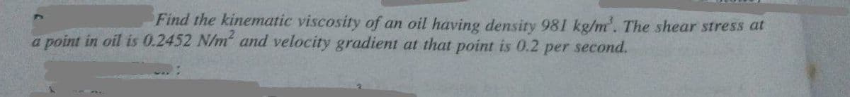 Find the kinematic viscosity of an oil having density 981 kg/m'. The shear stress at
a point in oil is 0.2452 N/m and velocity gradient at that point is 0.2
per second.
