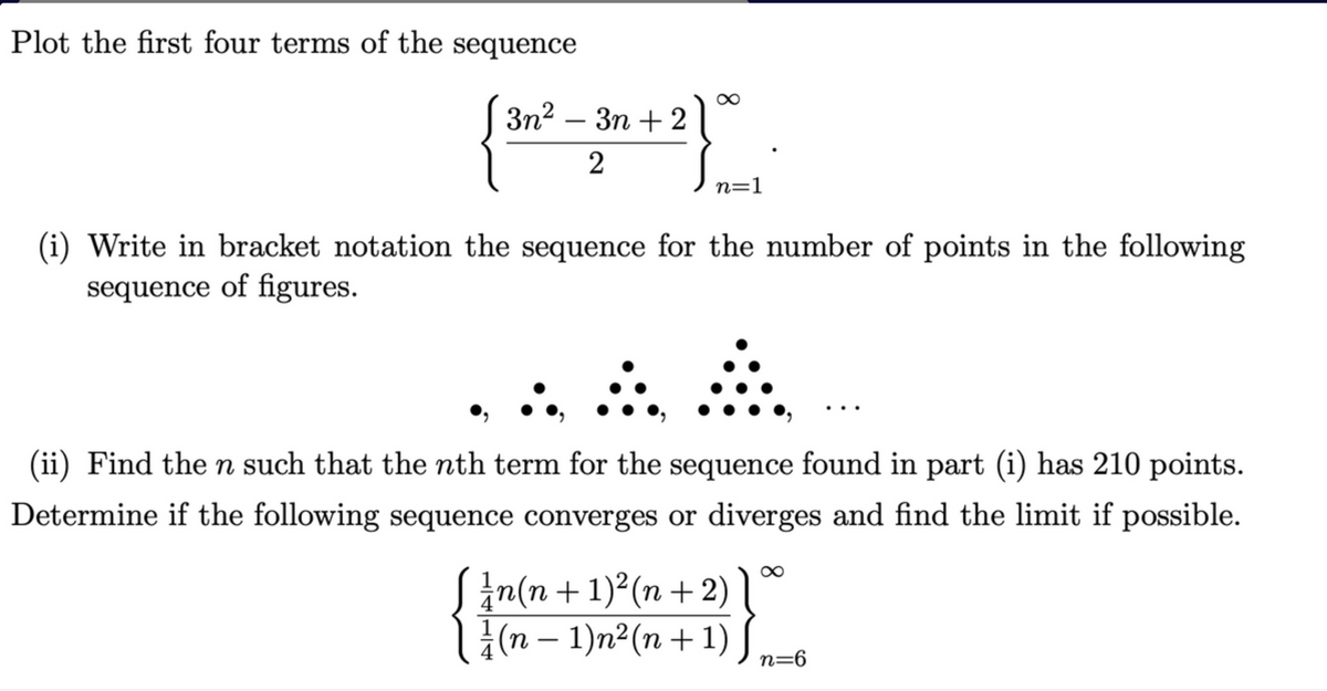 Plot the first four terms of the sequence
Зп? — Зп + 2
n=1
(i) Write in bracket notation the sequence for the number of points in the following
sequence of figures.
(ii) Find the n such that the nth term for the sequence found in part (i) has 210 points.
Determine if the following sequence converges or diverges and find the limit if possible.
In(n + 1)²(n +2)
{(n – 1)n²(n + 1)S
-
n=6
