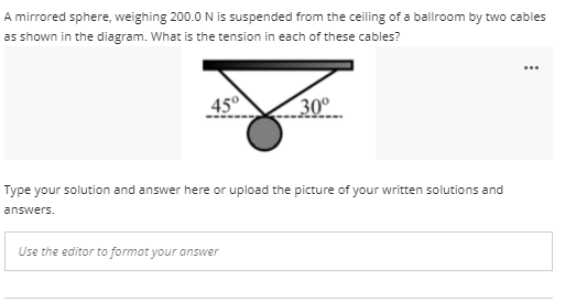 A mirrored sphere, weighing 200.0 N is suspended from the ceiling of a ballroom by two cables
as shown in the diagram. What is the tension in each of these cables?
...
45°
30°
Type your solution and answer here or upload the picture of your written solutions and
answers.
Use the editor to format your answer
