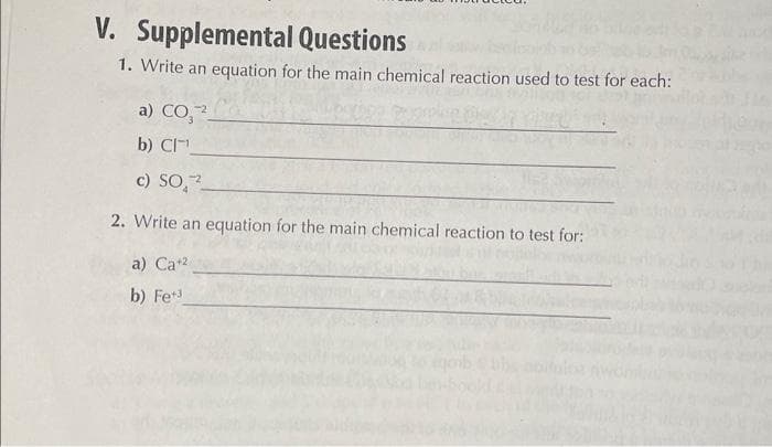 V. Supplemental Questions
1. Write an equation for the main chemical reaction used to test for each:
a) CO,
b) CI¹
c) SO2
2. Write an equation for the main chemical reaction to test for:
a) Ca+2
b) Fe³