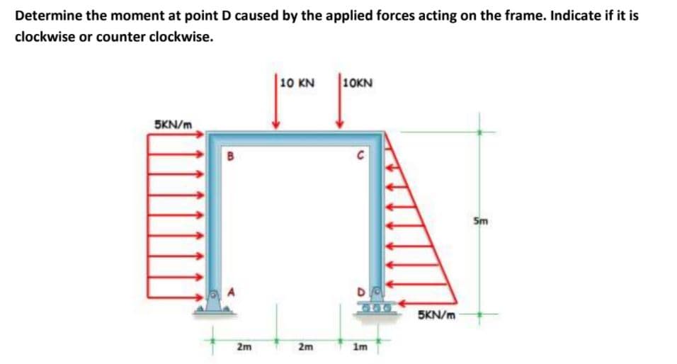 Determine the moment at point D caused by the applied forces acting on the frame. Indicate if it is
clockwise or counter clockwise.
10 KN
10KN
5KN/m
C
Sm
5KN/m
2m
2m
im

