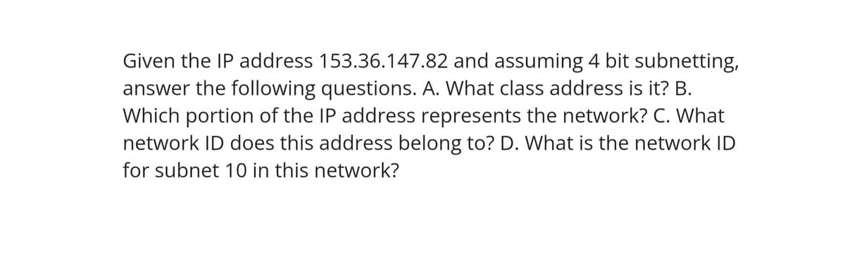 Given the IP address 153.36.147.82 and assuming 4 bit subnetting,
answer the following questions. A. What class address is it? B.
Which portion of the IP address represents the network? C. What
network ID does this address belong to? D. What is the network ID
for subnet 10 in this network?
