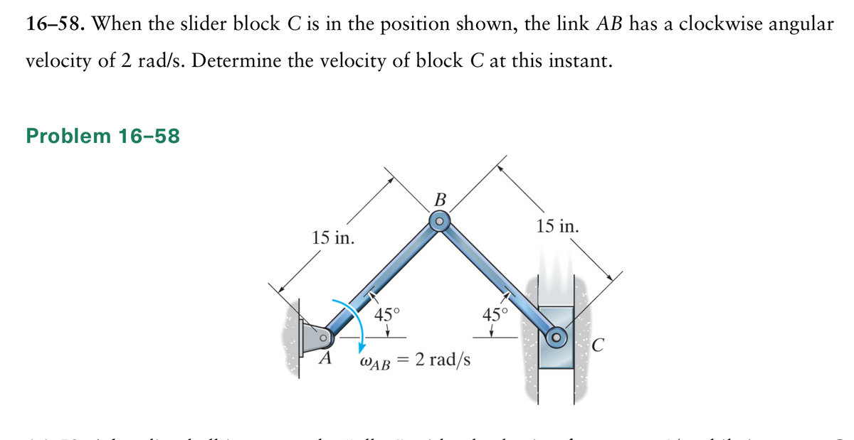16–58. When the slider block C is in the position shown, the link AB has a clockwise angular
velocity of 2 rad/s. Determine the velocity of block C at this instant.
Problem 16-58
В
15 in.
15 in.
45°
45°
WAB = 2 rad/s
