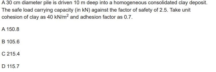 A 30 cm diameter pile is driven 10 m deep into a homogeneous consolidated clay deposit.
The safe load carrying capacity (in kN) against the factor of safety of 2.5. Take unit
cohesion of clay as 40 kN/m² and adhesion factor as 0.7.
A 150.8
B 105.6
C 215.4
D 115.7