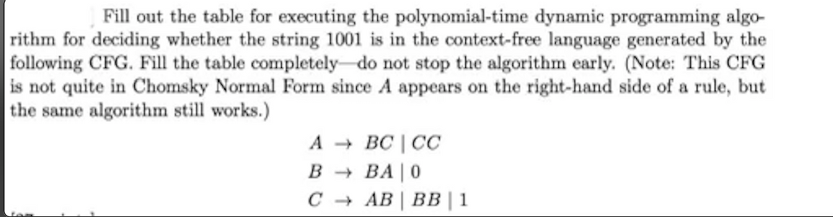 Fill out the table for executing the polynomial-time dynamic programming algo-
rithm for deciding whether the string 1001 is in the context-free language generated by the
following CFG. Fill the table completely-do not stop the algorithm early. (Note: This CFG
is not quite in Chomsky Normal Form since A appears on the right-hand side of a rule, but
|the same algorithm still works.)
A + BC | CC
B + BA | 0
с + АВ | Вв | 1
