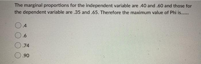 The marginal proportions for the independent variable are .40 and .60 and those for
the dependent variable are .35 and .65. Therefore the maximum value of Phi is..
.4
.6
.74
O.90
