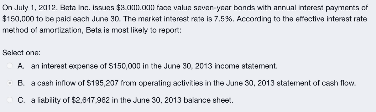 On July 1, 2012, Beta Inc. issues $3,000,000 face value seven-year bonds with annual interest payments of
$150,000 to be paid each June 30. The market interest rate is 7.5%. According to the effective interest rate
method of amortization, Beta is most likely to report:
Select one:
A.
an interest expense of $150,000 in the June 30, 2013 income statement.
O B. a cash inflow of $195,207 from operating activities in the June 30, 2013 statement of cash flow.
C. a liability of $2,647,962 in the June 30, 2013 balance sheet.
