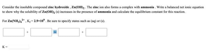 Consider the insoluble compound zine hydroxide , Zn(OH), . The zince ion also forms a complex with ammonia . Write a balanced net ionic equation
to show why the solubility of Zn(OH), (s) increases in the presence of ammonia and calculate the equilibrium constant for this reaction.
For Zn(NH,)," , K= 2.9x10°. Be sure to specify states such as (aq) or (s).
