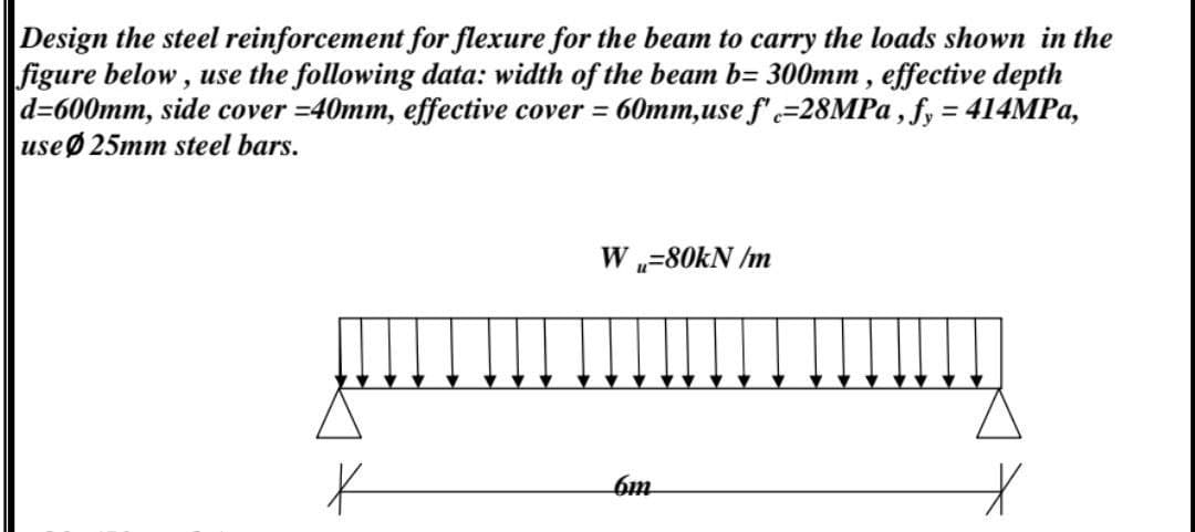 Design the steel reinforcement for flexure for the beam to carry the loads shown in the
figure below, use the following data: width of the beam b= 300mm , effective depth
d=600mm, side cover =40mm, effective cover = 60mm,use f'=28MP ,fy = 414MPA,
useØ 25mm steel bars.
%3D
W „=80KN /m
