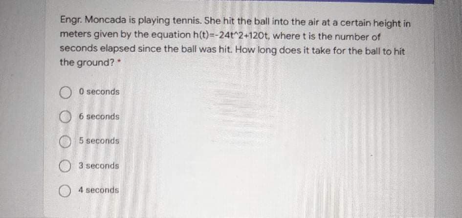 Engr. Moncada is playing tennis. She hit the ball into the air at a certain height in
meters given by the equation h(t)=-24t^2+120t, where t is the number of
seconds elapsed since the ball was hit. How long does it take for the ball to hit
the ground?*
O O seconds
6 seconds
5 seconds
O 3 seconds
O 4 seconds
