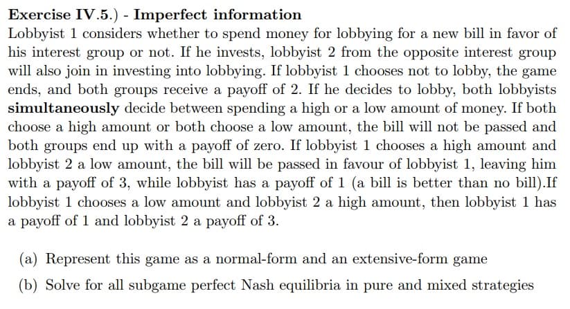 Exercise IV.5.) - Imperfect information
Lobbyist 1 considers whether to spend money for lobbying for a new bill in favor of
his interest group or not. If he invests, lobbyist 2 from the opposite interest group
will also join in investing into lobbying. If lobbyist 1 chooses not to lobby, the game
ends, and both groups receive a payoff of 2. If he decides to lobby, both lobbyists
simultaneously decide between spending a high or a low amount of money. If both
choose a high amount or both choose a low amount, the bill will not be passed and
both groups end up with a payoff of zero. If lobbyist 1 chooses a high amount and
lobbyist 2 a low amount, the bill will be passed in favour of lobbyist 1, leaving him
with a payoff of 3, while lobbyist has a payoff of 1 (a bill is better than no bill).If
lobbyist 1 chooses a low amount and lobbyist 2 a high amount, then lobbyist 1 has
a payoff of 1 and lobbyist 2 a payoff of 3.
(a) Represent this game as a normal-form and an extensive-form game
(b) Solve for all subgame perfect Nash equilibria in pure and mixed strategies
