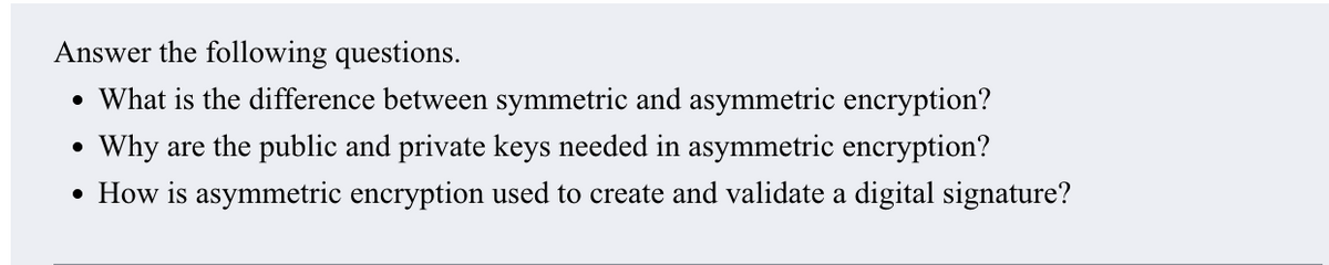 Answer the following questions.
• What is the difference between symmetric and asymmetric encryption?
Why are the public and private keys needed in asymmetric encryption?
• How is asymmetric encryption used to create and validate a digital signature?
