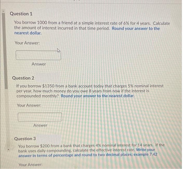 Question 1
You borrow 1000 from a friend at a simple interest rate of 6% for 4 years. Calculate
the amount of interest incurred in that time period. Round your answer to the
nearest dollar.
Your Answer:
Answer
Question 2
If you borrow $1350 from a bank account today that charges 5% nominal interest
per year, how much money do you owe 8 years from now if the interest is
compounded monthly? Round your answer to the nearest dollar.
Your Answer:
Answer
Question 3
You borrow $200 from a bank that charges 4% nominal interest for 14 years. If the
bank uses daily compounding, calculate the effective interest rate. Write your
answer in terms of percentage and round to two decimal places; example 7.42
Your Answer:
