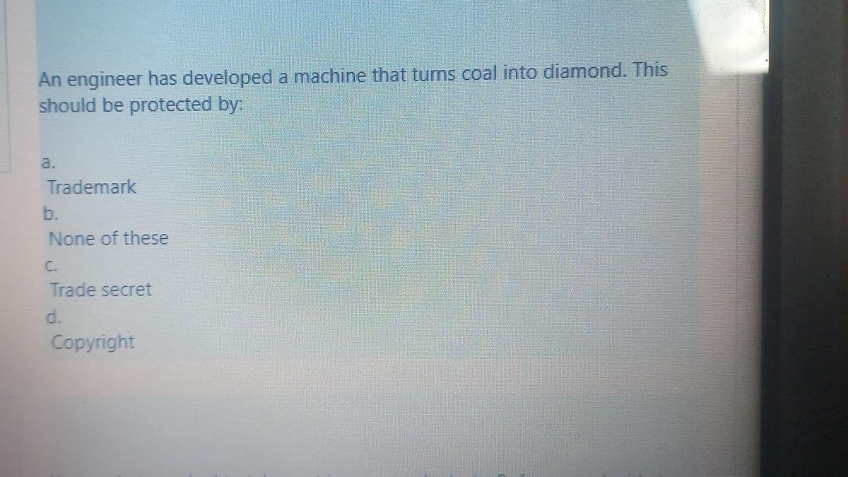 An engineer has developed a machine that turns coal into diamond. This
should be protected by:
a.
Trademark
b.
None of these
C.
Trade secret
d.
Copyright
