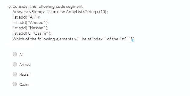 6. Consider the following code segment:
ArrayList<String> list = new ArrayList<String>(10) ;
list.add( "Ali" );
list.add( "Ahmed" );
list.add( "Hassan" );
list.add( 0, "Qasim" );
Which of the following elements will be at index 1 of the list? K
Ali
Ahmed
Hassan
Qasim
