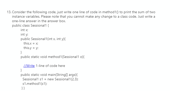 13. Consider the following code, just write one line of code in method10 to print the sum of two
instance variables. Please note that you cannot make any change to a class code. Just write a
one-line answer in the answer box.
public class Sessional1 {
int x;
int y:
public Sessional1(int x, int y){
this.x = x;
this.y = y:
public static void method1(Sessional1 o){
IWrite 1-line of code here
}
public static void main(String[] args){
Sessional1 s1 = new Sessional1(2,3);
s1.method1(s1);
}}
