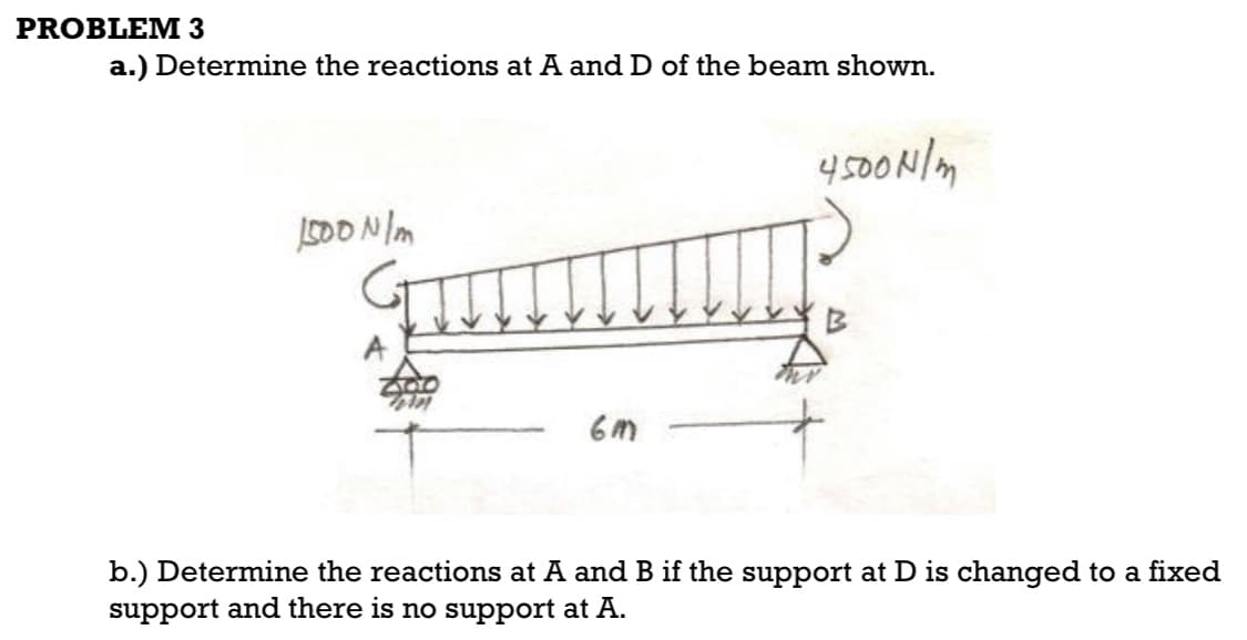 PROBLEM 3
a.) Determine the reactions at A and D of the beam shown.
1500 N/m
6M
4500 N/m
B
b.) Determine the reactions at A and B if the support at D is changed to a fixed
support and there is no support at A.