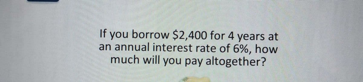 you borrow $2,400 for 4 years at
an annual interest rate of 6%, how
much will you pay altogether?
If
