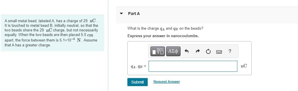 A small metal bead, labeled A, has a charge of 29 nC.
It is touched to metal bead B, initially neutral, so that the
two beads share the 29 nC charge, but not necessarily
equally. When the two beads are then placed 5.0 cm
apart, the force between them is 5.1×10-4 N. Assume
that A has a greater charge.
Part A
What is the charge q and qp on the beads?
Express your answer in nanocoulombs.
ΓΙ ΑΣΦ
9A.9B =
Submit
Request Answer
?
nC