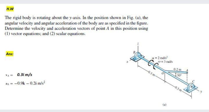 The rigid body is rotating about the y-axis. In the position shown in Fig. (a), the
angular velocity and angular acceleration of the body are as specified in the figure.
Determine the velocity and acceleration vectors of point A in this position using
(1) vector equations; and (2) scalar equations.
H.W
2 rad/s?
w = 3 rad/s
Ans:
0.2 m
-0.3 m-
30°
-0.3 m
VA = 0.3i m/s
a = -0.9k – 0.2i m/s?
(a)
