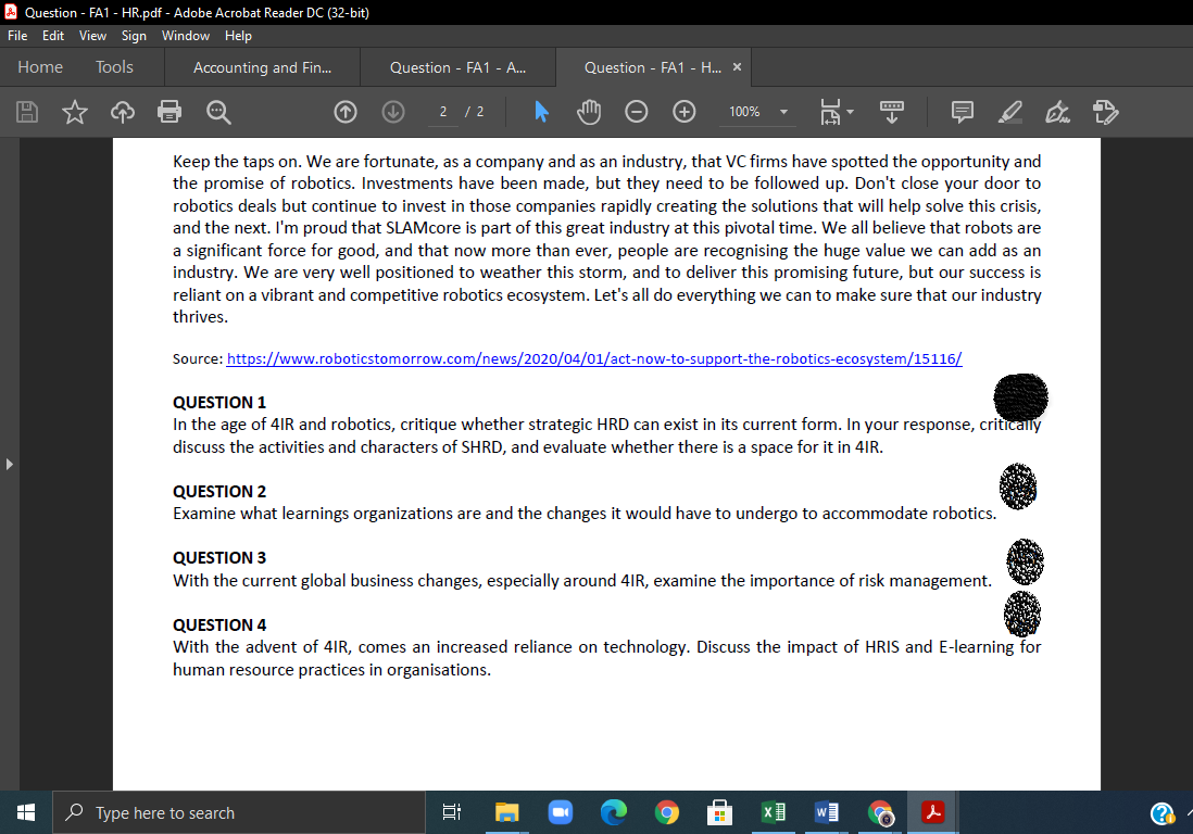 A Question - FA1 - HR.pdf - Adobe Acrobat Reader DC (32-bit)
File Edit View Sign Window Help
Home
Tools
Accounting and Fin.
Question - FA1 - A..
Question - FA1 - H.. x
2 /2
100%
Keep the taps on. We are fortunate, as a company and as an industry, that VC firms have spotted the opportunity and
the promise of robotics. Investments have been made, but they need to be followed up. Don't close your door to
robotics deals but continue to invest in those companies rapidly creating the solutions that will help solve this crisis,
and the next. I'm proud that SLAMcore is part of this great industry at this pivotal time. We all believe that robots are
a significant force for good, and that now more than ever, people are recognising the huge value we can add as an
industry. We are very well positioned to weather this storm, and to deliver this promising future, but our success is
reliant on a vibrant and competitive robotics ecosystem. Let's all do everything we can to make sure that our industry
thrives.
Source: https://www.roboticstomorrow.com/news/2020/04/01/act-now-to-support-the-robotics-ecosystem/15116/
QUESTION 1
In the age of 4IR and robotics, critique whether strategic HRD can exist in its current form. In your response, critically
discuss the activities and characters of SHRD, and evaluate whether there is a space for it in 4IR.
QUESTION 2
Examine what learnings organizations are and the changes it would have to undergo to accommodate robotics.
QUESTION 3
With the current global business changes, especially around 4IR, examine the importance of risk management.
QUESTION 4
With the advent of 4IR, comes an increased reliance on technology. Discuss the impact of HRIS and E-learning for
human resource practices in organisations.
O Type here to search
出
