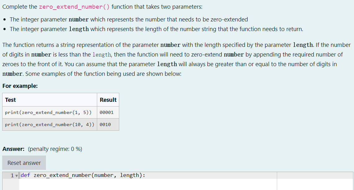 Complete the zero_extend_number() function that takes two parameters:
• The integer parameter number which represents the number that needs to be zero-extended
• The integer parameter length which represents the length of the number string that the function needs to return.
The function returns a string representation of the parameter number with the length specified by the parameter length. If the number
of digits in number is less than the length, then the function will need to zero-extend number by appending the required number of
zeroes to the front of it. You can assume that the parameter length will always be greater than or equal to the number of digits in
number. Some examples of the function being used are shown below:
For example:
Test
Result
print(zero_extend_number (1, 5))
00001
print(zero_extend_number(10, 4))
0010
Answer: (penalty regime: 0 %)
Reset answer
1 v|def zero_extend_number(number, length):
