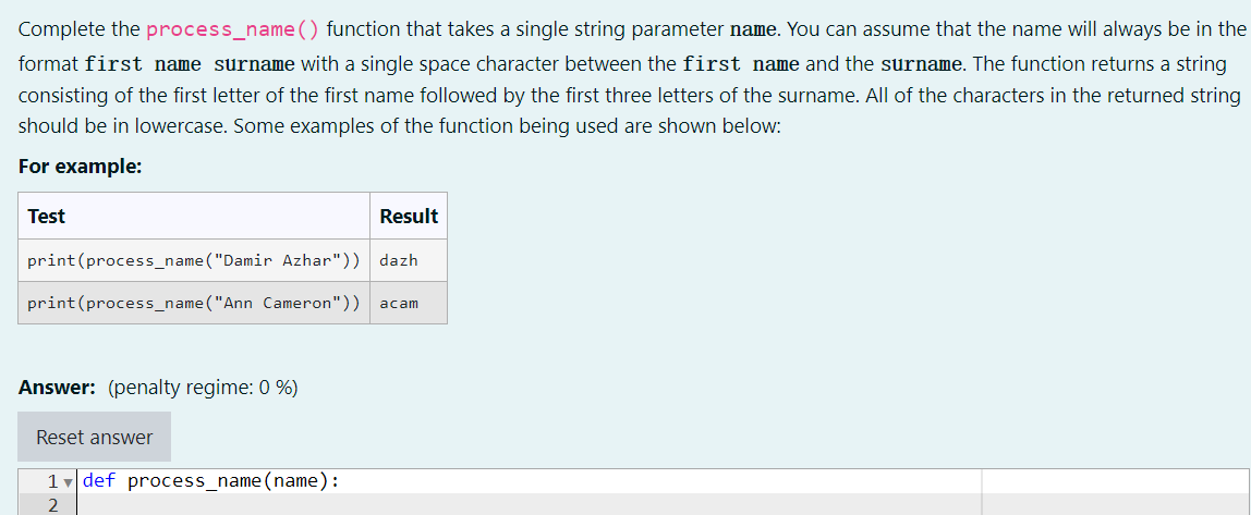 Complete the process_name() function that takes a single string parameter name. You can assume that the name will always be in the
format first name surname with a single space character between the first name and the surname. The function returns a string
consisting of the first letter of the first name followed by the first three letters of the surname. All of the characters in the returned string
should be in lowercase. Some examples of the function being used are shown below:
For example:
Test
Result
print(process_name("Damir Azhar")) dazh
print(process_name("Ann Cameron"))
acam
Answer: (penalty regime: 0 %)
Reset answer
1v def process_name (name):
2
