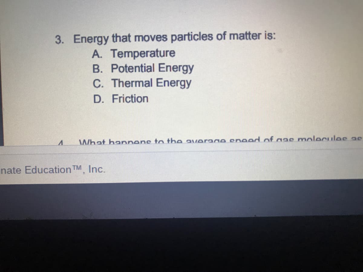 3. Energy that moves particles of matter is:
A. Temperature
B. Potential Energy
C. Thermal Energy
D. Friction
What hannens to the average eneed of gae molecules ae
nate Education TM, Inc.
