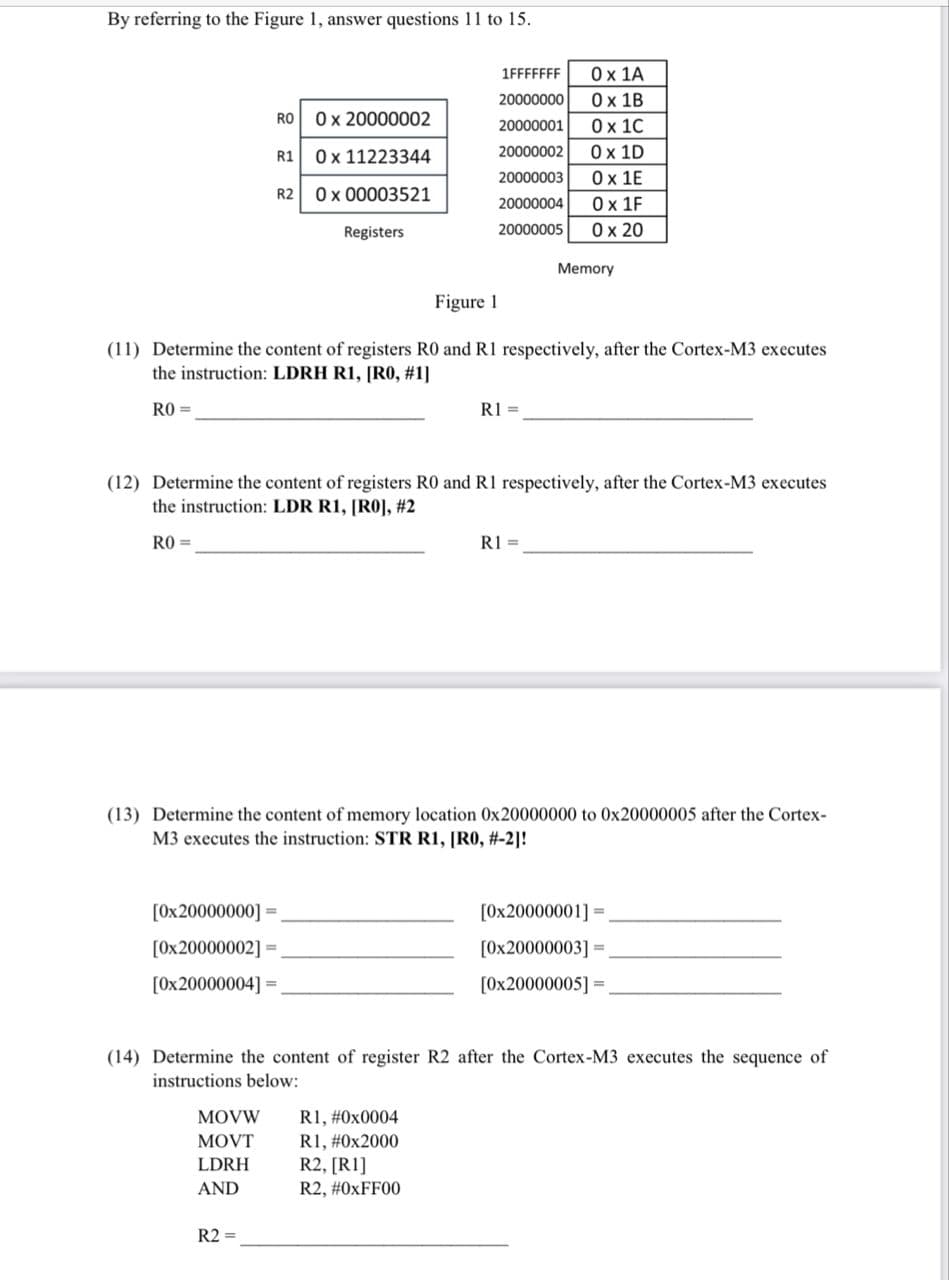 By referring to the Figure 1, answer questions 11 to 15.
RO
R1
R2
[0x20000000] =
[0x20000002] =
[0x20000004] =
MOVW
MOVT
LDRH
AND
0 x 20000002
0x 11223344
0 x 00003521
R2 =
Registers
Figure 1
(11) Determine the content of registers R0 and R1 respectively, after the Cortex-M3 executes
the instruction: LDRH R1, [R0, #1]
RO=
1FFFFFFF
20000000
20000001
20000002
20000003
20000004
20000005
(12) Determine the content of registers R0 and R1 respectively, after the Cortex-M3 executes
the instruction: LDR R1, [RO], #2
RO=
R1 =
0 x 1A
0x 1B
0 x 1C
0 x 1D
0x 1E
0x 1F
0 x 20
(13) Determine the content of memory location 0x20000000 to 0x20000005 after the Cortex-
M3 executes the instruction: STR R1, [R0, #-2]!
R1, #0x0004
R1, #0x2000
R2, [R1]
R2, #0xFF00
Memory
R1 =
(14) Determine the content of register R2 after the Cortex-M3 executes the sequence of
instructions below:
[0x20000001] =
[0x20000003] =.
[0x20000005] =